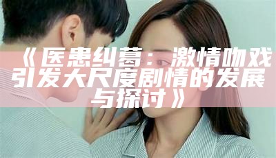 《医患纠葛：激情吻戏引发大尺度剧情的发展与探讨》