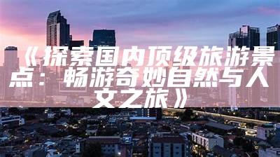 《探索国内顶级旅游景点：畅游奇妙自然与人文之旅》
